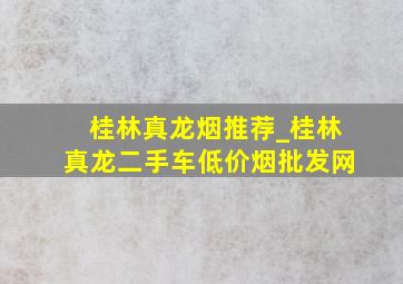 桂林真龙烟推荐_桂林真龙二手车(低价烟批发网)