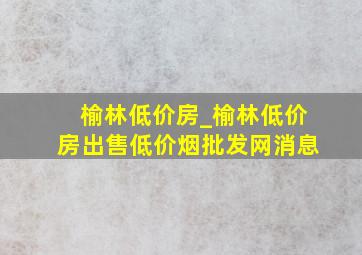 榆林低价房_榆林低价房出售(低价烟批发网)消息