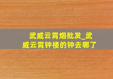 武威云霄烟批发_武威云霄钟楼的钟去哪了