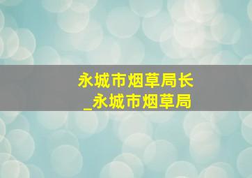 永城市烟草局长_永城市烟草局