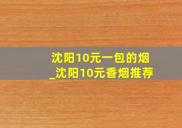 沈阳10元一包的烟_沈阳10元香烟推荐