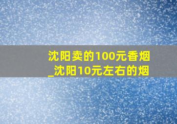 沈阳卖的100元香烟_沈阳10元左右的烟