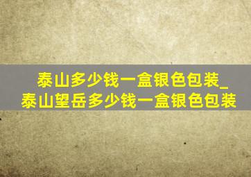 泰山多少钱一盒银色包装_泰山望岳多少钱一盒银色包装