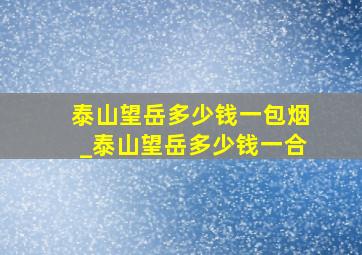 泰山望岳多少钱一包烟_泰山望岳多少钱一合