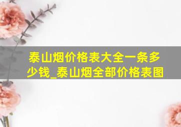 泰山烟价格表大全一条多少钱_泰山烟全部价格表图