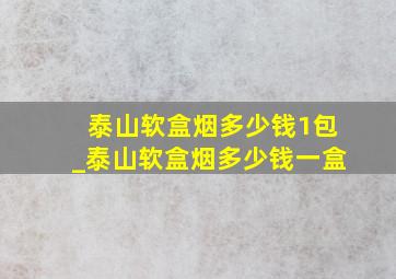 泰山软盒烟多少钱1包_泰山软盒烟多少钱一盒