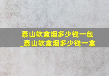 泰山软盒烟多少钱一包_泰山软盒烟多少钱一盒