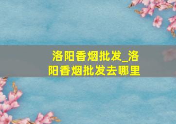 洛阳香烟批发_洛阳香烟批发去哪里