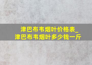 津巴布韦烟叶价格表_津巴布韦烟叶多少钱一斤