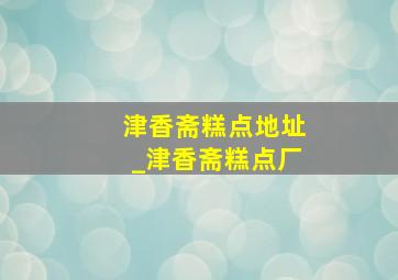 津香斋糕点地址_津香斋糕点厂