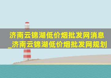 济南云锦湖(低价烟批发网)消息_济南云锦湖(低价烟批发网)规划