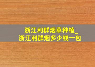 浙江利群烟草种植_浙江利群烟多少钱一包