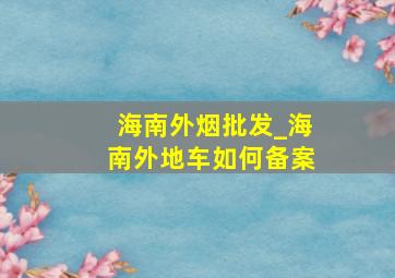 海南外烟批发_海南外地车如何备案