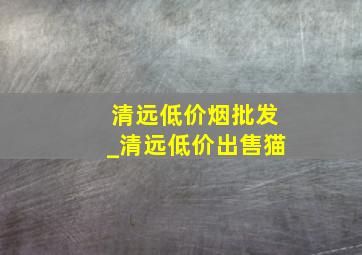 清远低价烟批发_清远低价出售猫