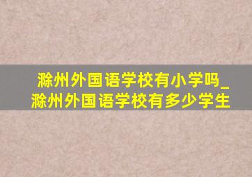 滁州外国语学校有小学吗_滁州外国语学校有多少学生