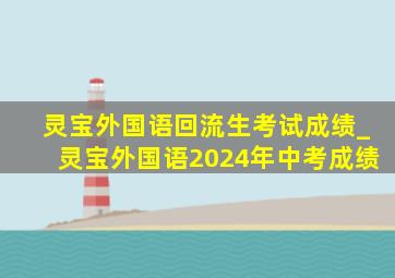 灵宝外国语回流生考试成绩_灵宝外国语2024年中考成绩