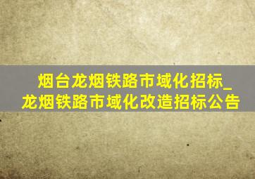 烟台龙烟铁路市域化招标_龙烟铁路市域化改造招标公告