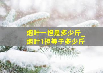 烟叶一担是多少斤_烟叶1担等于多少斤