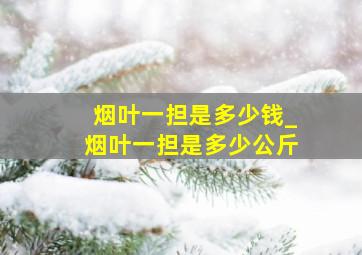 烟叶一担是多少钱_烟叶一担是多少公斤