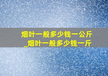 烟叶一般多少钱一公斤_烟叶一般多少钱一斤