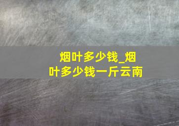 烟叶多少钱_烟叶多少钱一斤云南