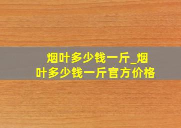 烟叶多少钱一斤_烟叶多少钱一斤官方价格