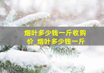 烟叶多少钱一斤收购价_烟叶多少钱一斤