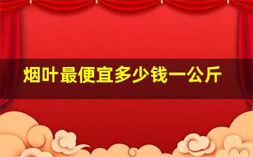 烟叶最便宜多少钱一公斤