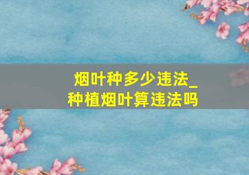 烟叶种多少违法_种植烟叶算违法吗