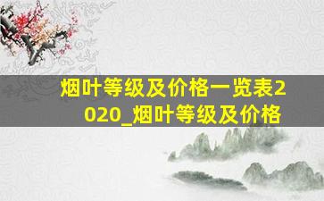 烟叶等级及价格一览表2020_烟叶等级及价格