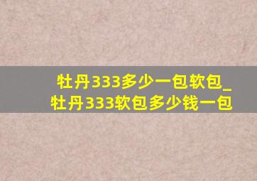 牡丹333多少一包软包_牡丹333软包多少钱一包