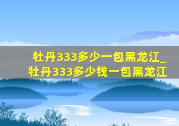 牡丹333多少一包黑龙江_牡丹333多少钱一包黑龙江