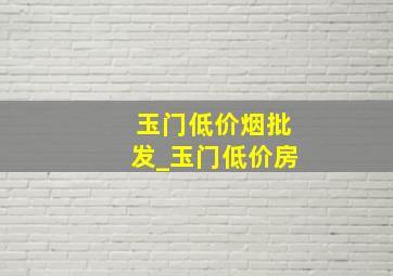 玉门低价烟批发_玉门低价房