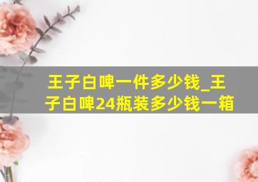 王子白啤一件多少钱_王子白啤24瓶装多少钱一箱