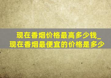 现在香烟价格最高多少钱_现在香烟最便宜的价格是多少