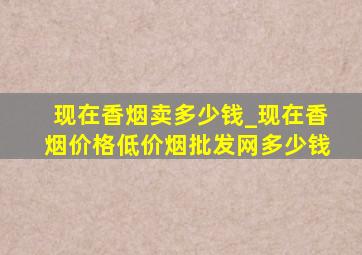 现在香烟卖多少钱_现在香烟价格(低价烟批发网)多少钱