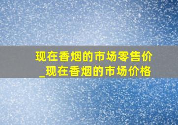 现在香烟的市场零售价_现在香烟的市场价格