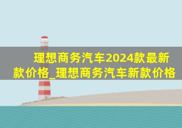 理想商务汽车2024款最新款价格_理想商务汽车新款价格