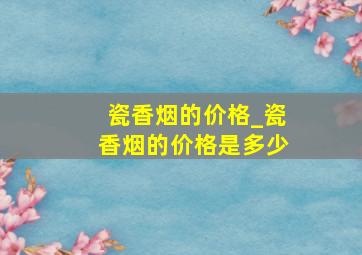 瓷香烟的价格_瓷香烟的价格是多少