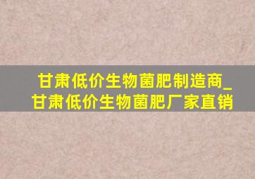 甘肃低价生物菌肥制造商_甘肃低价生物菌肥厂家直销