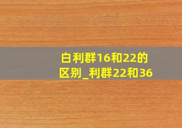 白利群16和22的区别_利群22和36