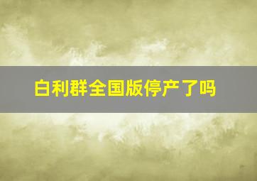 白利群全国版停产了吗