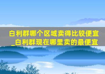 白利群哪个区域卖得比较便宜_白利群现在哪里卖的最便宜