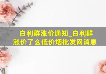 白利群涨价通知_白利群涨价了么(低价烟批发网)消息