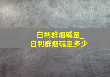 白利群烟碱量_白利群烟碱量多少