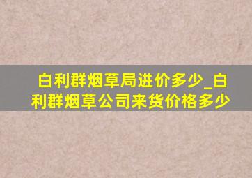 白利群烟草局进价多少_白利群烟草公司来货价格多少