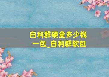 白利群硬盒多少钱一包_白利群软包