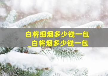 白将细烟多少钱一包_白将烟多少钱一包