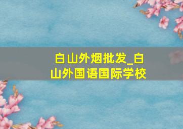 白山外烟批发_白山外国语国际学校