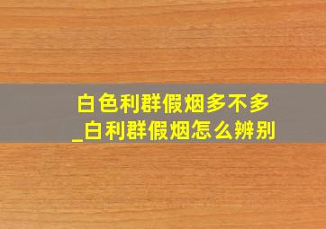 白色利群假烟多不多_白利群假烟怎么辨别